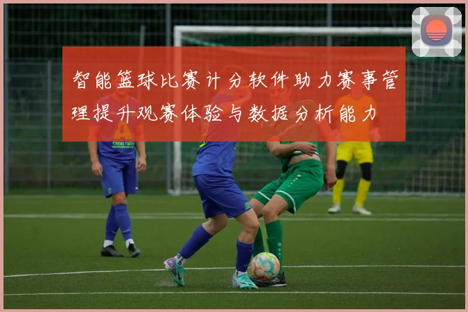 智能篮球比赛计分软件助力赛事管理提升观赛体验与数据分析能力