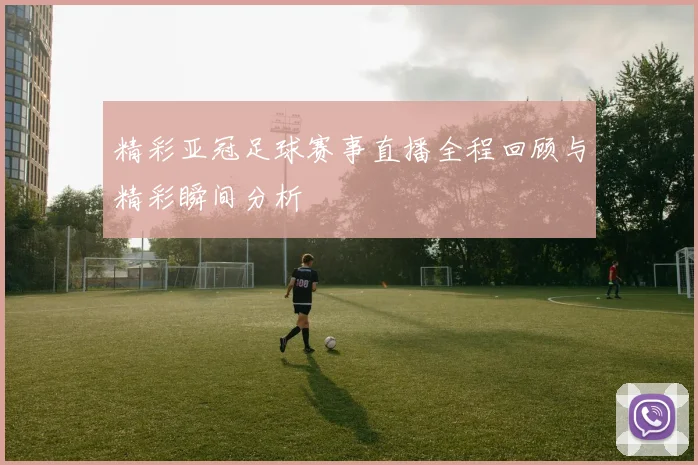 精彩亚冠足球赛事直播全程回顾与精彩瞬间分析