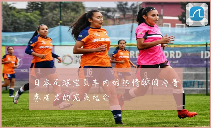 日本足球宝贝车内的热情瞬间与青春活力的完美结合