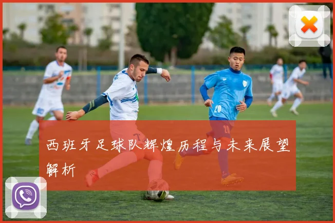 西班牙足球队辉煌历程与未来展望解析