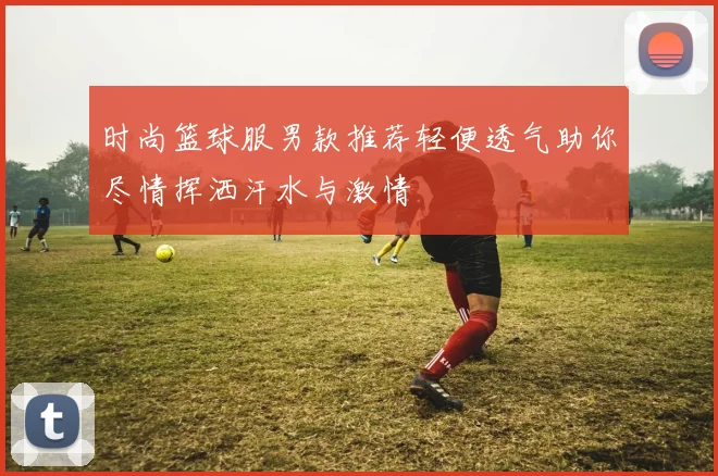 时尚篮球服男款推荐轻便透气助你尽情挥洒汗水与激情