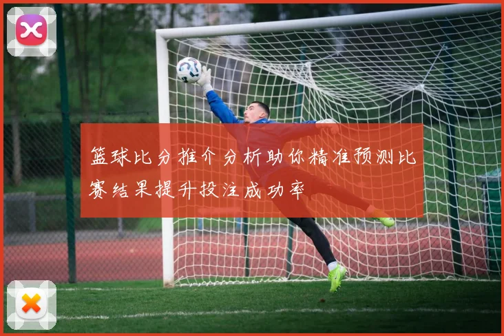 篮球比分推介分析助你精准预测比赛结果提升投注成功率