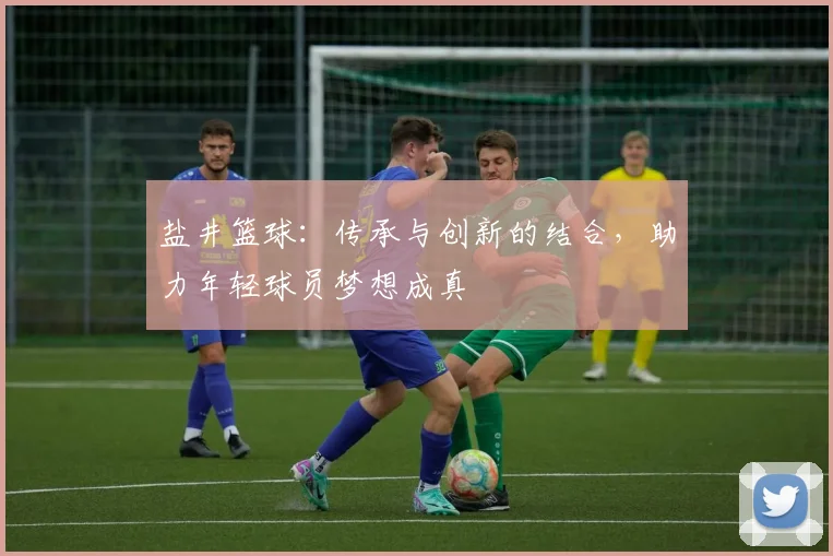 盐井篮球：传承与创新的结合，助力年轻球员梦想成真