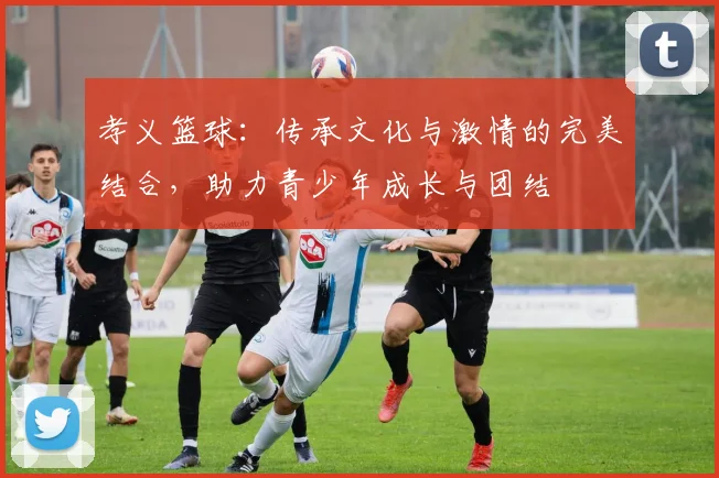 孝义篮球：传承文化与激情的完美结合，助力青少年成长与团结