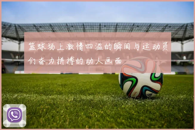 篮球场上激情四溢的瞬间与运动员们奋力拼搏的动人画面