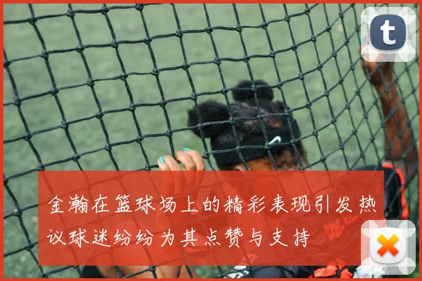 金瀚在篮球场上的精彩表现引发热议球迷纷纷为其点赞与支持
