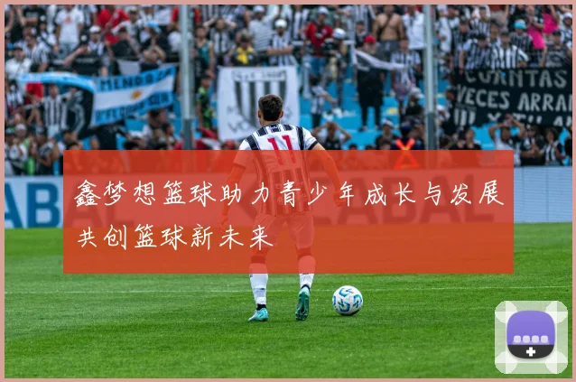 鑫梦想篮球助力青少年成长与发展共创篮球新未来