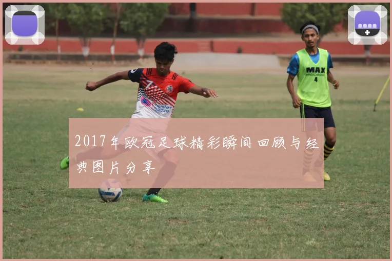 2017年欧冠足球精彩瞬间回顾与经典图片分享