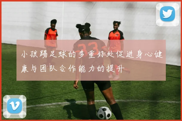 小孩踢足球的多重好处促进身心健康与团队合作能力的提升
